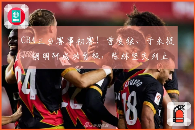 CBA三分赛事初赛！曾凌铉、于米提、胡明轩成功晋级，陈林坚失利止步