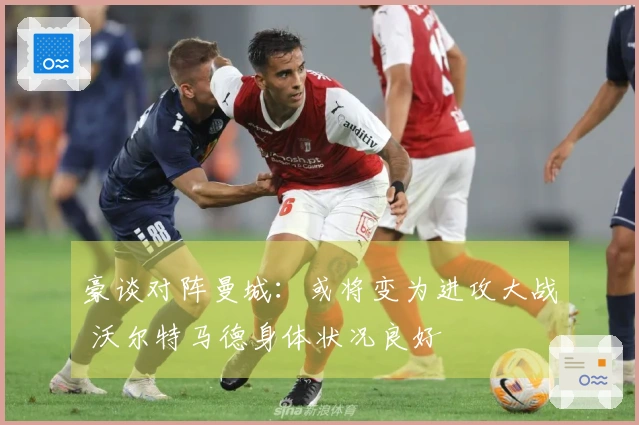 豪谈对阵曼城：或将变为进攻大战 沃尔特马德身体状况良好