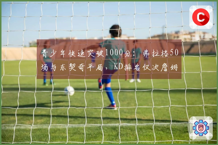 青少年快速突破1000分：弗拉格50场与东契奇平局，KD排名仅次詹姆斯