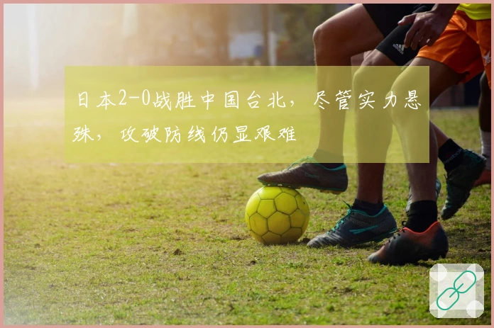 日本2-0战胜中国台北，尽管实力悬殊，攻破防线仍显艰难