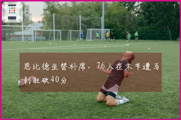 恩比德坐替补席，76人在末节遭马刺狂砍40分