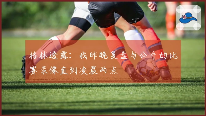 格林透露：我昨晚复盘与公牛的比赛录像直到凌晨两点