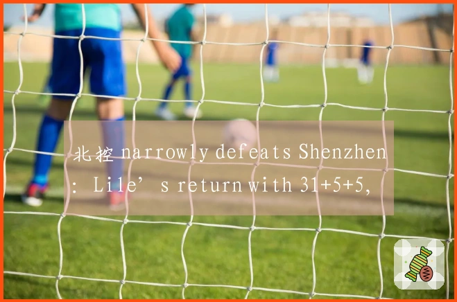 北控 narrowly defeats Shenzhen：Lile’s return with 31+5+5, Liao Sanning contributes 16+4+4, Zou Yuchen