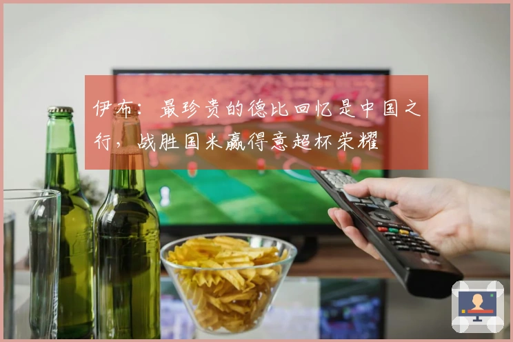 伊布：最珍贵的德比回忆是中国之行，战胜国米赢得意超杯荣耀