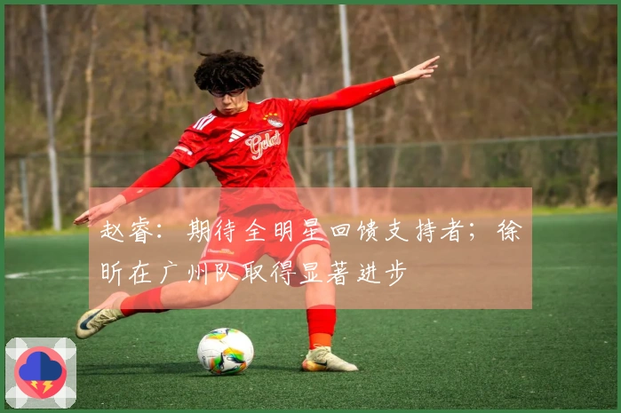赵睿：期待全明星回馈支持者；徐昕在广州队取得显著进步