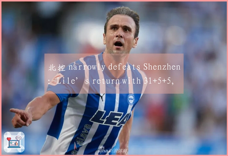 北控 narrowly defeats Shenzhen：Lile’s return with 31+5+5, Liao Sanning contributes 16+4+4, Zou Yuchen