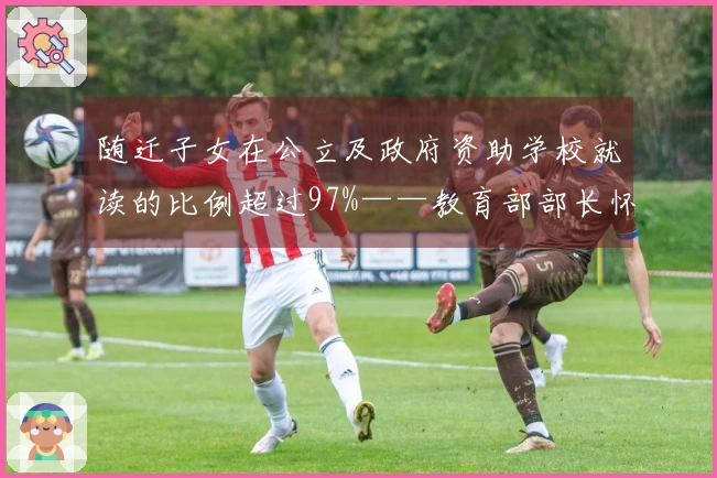 随迁子女在公立及政府资助学校就读的比例超过97%——教育部部长怀进鹏发言