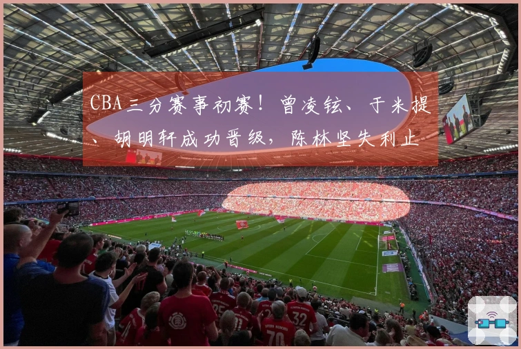 CBA三分赛事初赛！曾凌铉、于米提、胡明轩成功晋级，陈林坚失利止步
