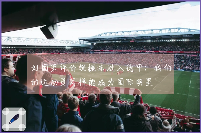 刘国梁评价樊振东进入德甲：我们的运动员同样能成为国际明星