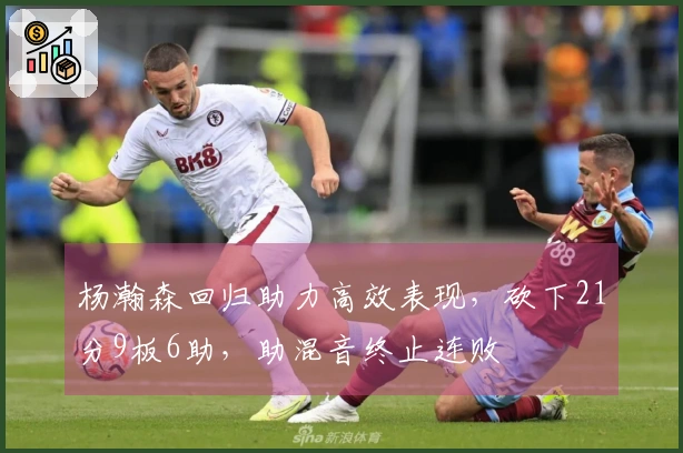 杨瀚森回归助力高效表现，砍下21分9板6助，助混音终止连败