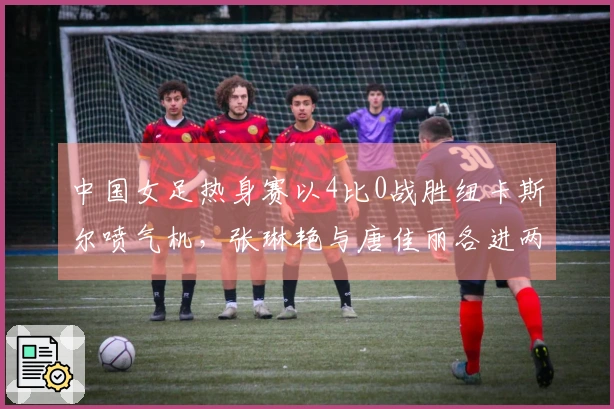 中国女足热身赛以4比0战胜纽卡斯尔喷气机，张琳艳与唐佳丽各进两球