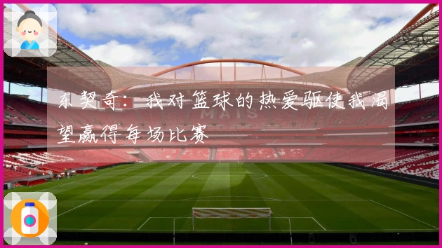 东契奇：我对篮球的热爱驱使我渴望赢得每场比赛