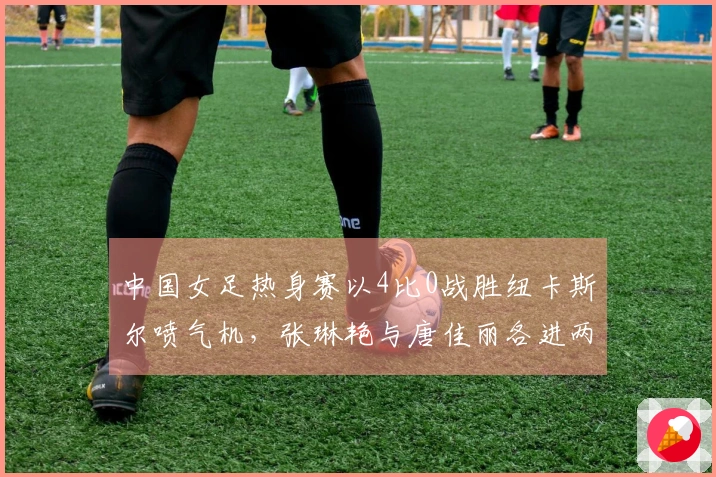 中国女足热身赛以4比0战胜纽卡斯尔喷气机，张琳艳与唐佳丽各进两球
