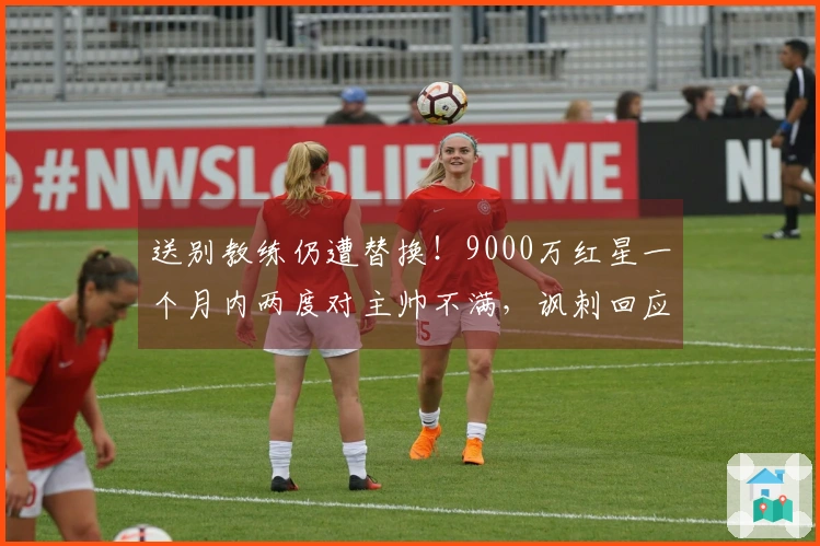 送别教练仍遭替换！9000万红星一个月内两度对主帅不满，讽刺回应：总是针对我