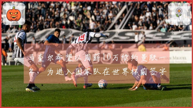 马奎尔希望以周薪10万续约曼联一年，为进入国家队在世界杯前签字并上诉