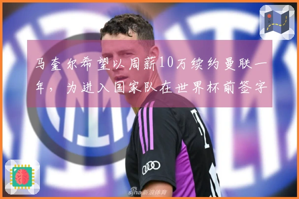 马奎尔希望以周薪10万续约曼联一年，为进入国家队在世界杯前签字并上诉