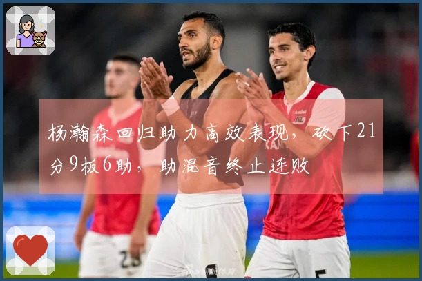 杨瀚森回归助力高效表现，砍下21分9板6助，助混音终止连败