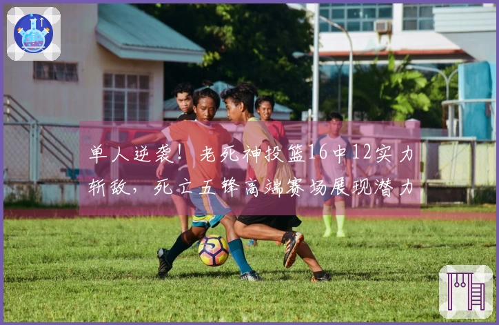 单人逆袭!老死神投篮16中12实力斩敌,死亡五锋高端赛场展现潜力